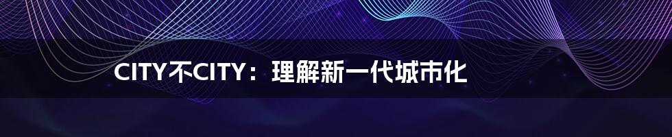 CITY不CITY：理解新一代城市化