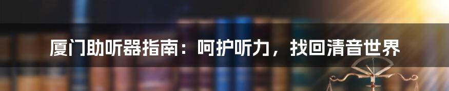 厦门助听器指南：呵护听力，找回清音世界