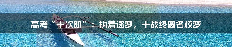 高考“十次郎”：执着逐梦，十战终圆名校梦