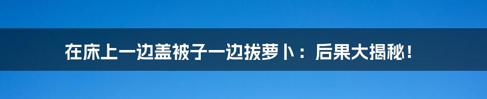 在床上一边盖被子一边拔萝卜：后果大揭秘！