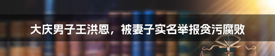 大庆男子王洪恩，被妻子实名举报贪污腐败