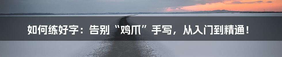 如何练好字：告别“鸡爪”手写，从入门到精通！