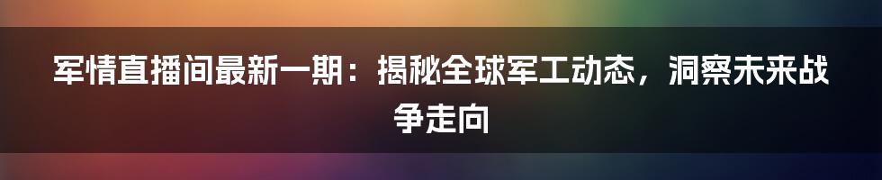 军情直播间最新一期：揭秘全球军工动态，洞察未来战争走向