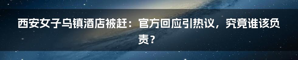 西安女子乌镇酒店被赶：官方回应引热议，究竟谁该负责？