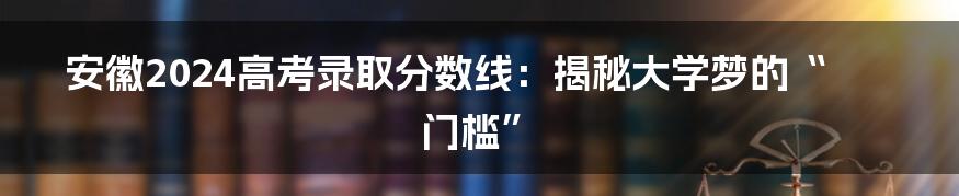 安徽2024高考录取分数线：揭秘大学梦的“门槛”