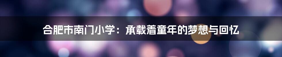 合肥市南门小学：承载着童年的梦想与回忆