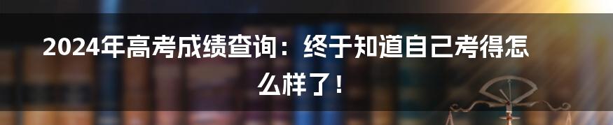 2024年高考成绩查询：终于知道自己考得怎么样了！