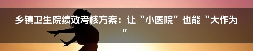 乡镇卫生院绩效考核方案：让“小医院”也能“大作为”