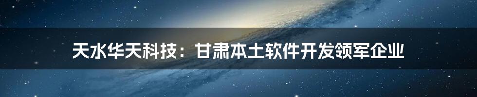 天水华天科技：甘肃本土软件开发领军企业