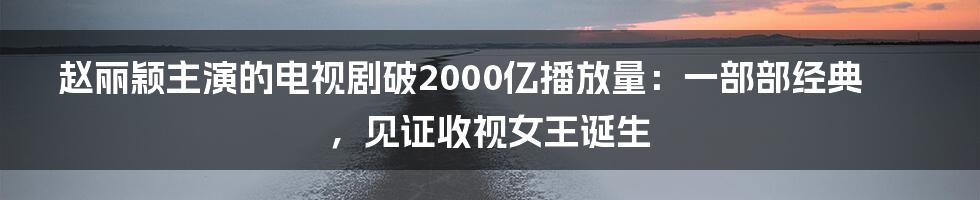 赵丽颖主演的电视剧破2000亿播放量：一部部经典，见证收视女王诞生