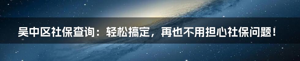 吴中区社保查询：轻松搞定，再也不用担心社保问题！