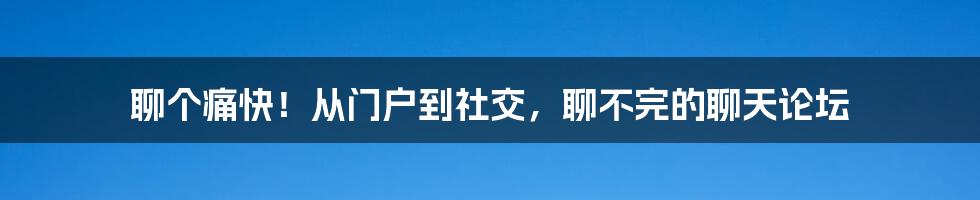 聊个痛快！从门户到社交，聊不完的聊天论坛