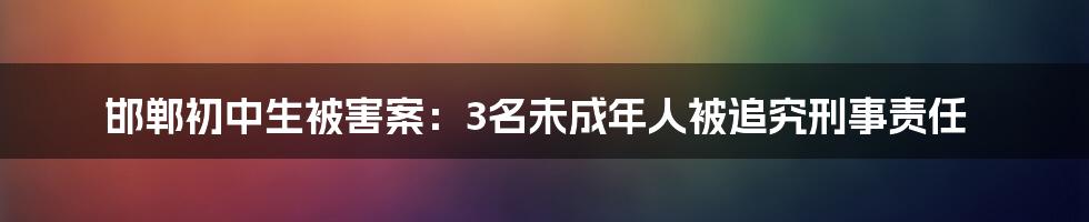 邯郸初中生被害案：3名未成年人被追究刑事责任