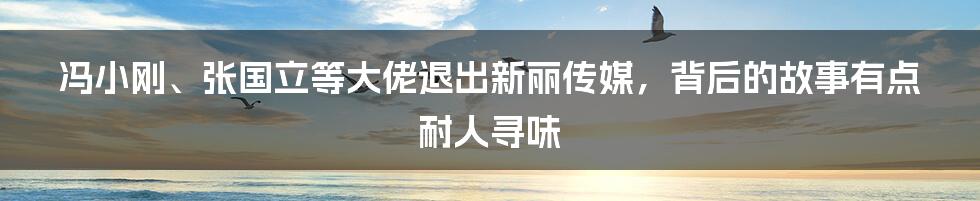 冯小刚、张国立等大佬退出新丽传媒，背后的故事有点耐人寻味