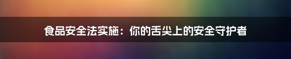 食品安全法实施：你的舌尖上的安全守护者