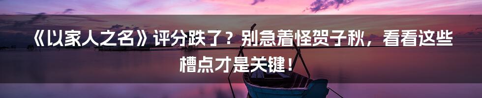 《以家人之名》评分跌了？别急着怪贺子秋，看看这些槽点才是关键！