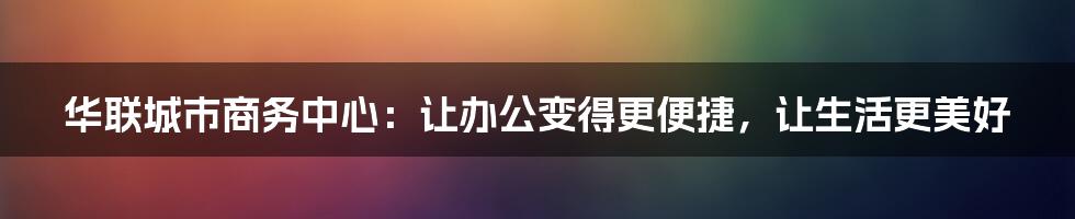 华联城市商务中心：让办公变得更便捷，让生活更美好