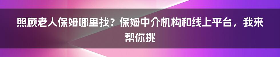 照顾老人保姆哪里找？保姆中介机构和线上平台，我来帮你挑