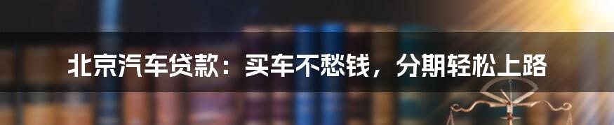 北京汽车贷款：买车不愁钱，分期轻松上路