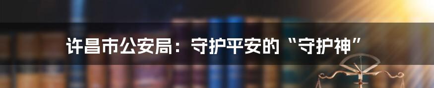 许昌市公安局：守护平安的“守护神”