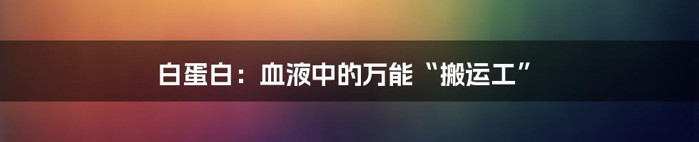 白蛋白：血液中的万能“搬运工”