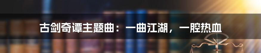 古剑奇谭主题曲：一曲江湖，一腔热血