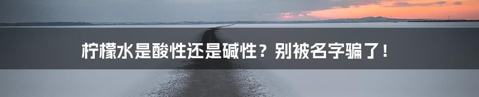 柠檬水是酸性还是碱性？别被名字骗了！