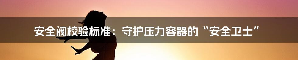 安全阀校验标准：守护压力容器的“安全卫士”