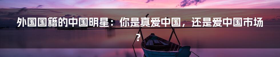 外国国籍的中国明星：你是真爱中国，还是爱中国市场？