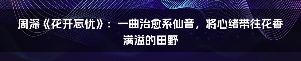 周深《花开忘忧》：一曲治愈系仙音，将心绪带往花香满溢的田野