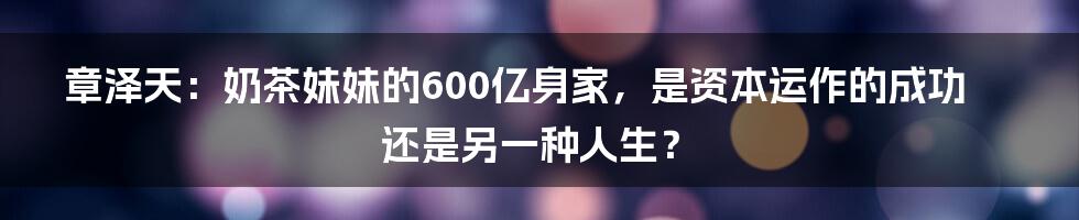 章泽天：奶茶妹妹的600亿身家，是资本运作的成功还是另一种人生？