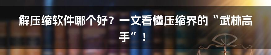 解压缩软件哪个好？一文看懂压缩界的“武林高手”！