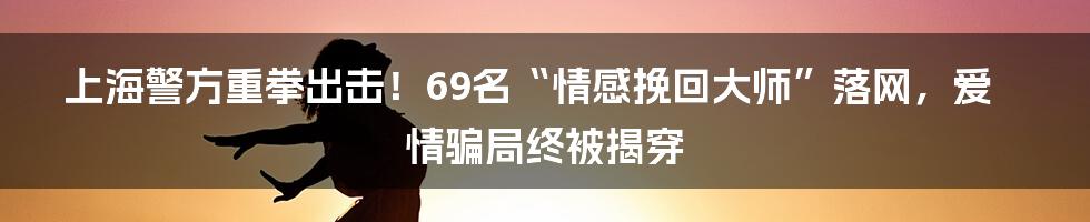 上海警方重拳出击！69名“情感挽回大师”落网，爱情骗局终被揭穿