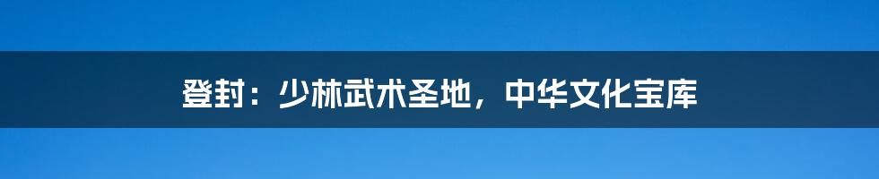 登封：少林武术圣地，中华文化宝库