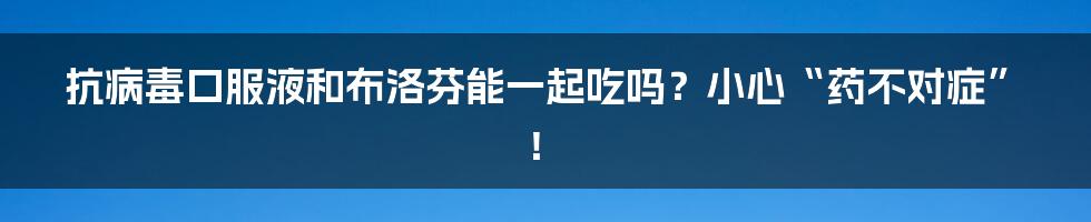 抗病毒口服液和布洛芬能一起吃吗？小心“药不对症”！