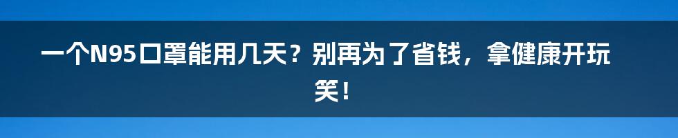 一个N95口罩能用几天？别再为了省钱，拿健康开玩笑！