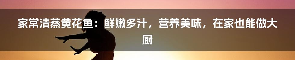 家常清蒸黄花鱼：鲜嫩多汁，营养美味，在家也能做大厨