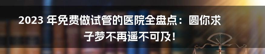 2023 年免费做试管的医院全盘点：圆你求子梦不再遥不可及！