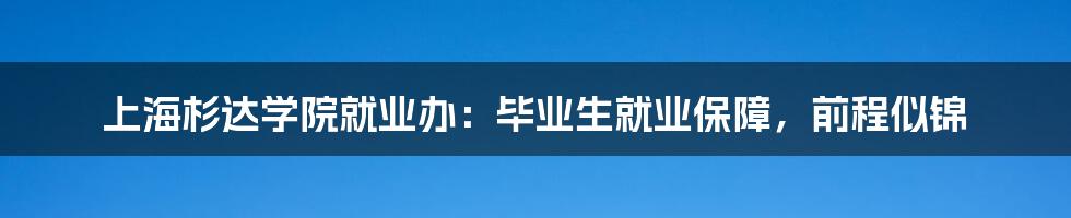 上海杉达学院就业办：毕业生就业保障，前程似锦