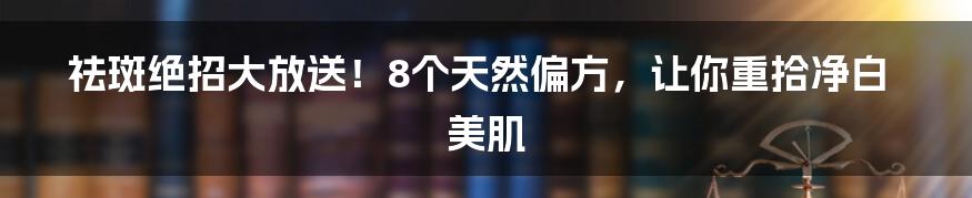 祛斑绝招大放送！8个天然偏方，让你重拾净白美肌