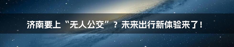 济南要上“无人公交”？未来出行新体验来了！