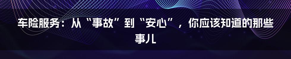 车险服务：从“事故”到“安心”，你应该知道的那些事儿