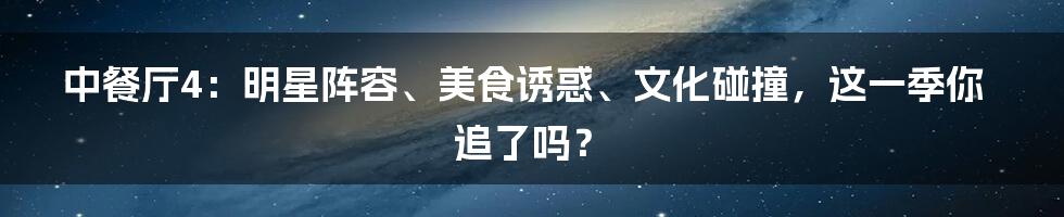 中餐厅4：明星阵容、美食诱惑、文化碰撞，这一季你追了吗？