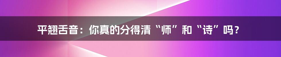 平翘舌音：你真的分得清“师”和“诗”吗？