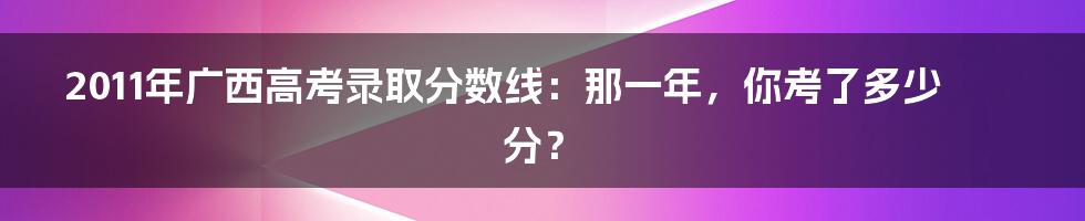 2011年广西高考录取分数线：那一年，你考了多少分？