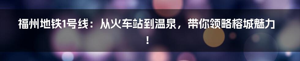 福州地铁1号线：从火车站到温泉，带你领略榕城魅力！