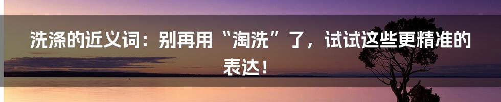 洗涤的近义词：别再用“淘洗”了，试试这些更精准的表达！