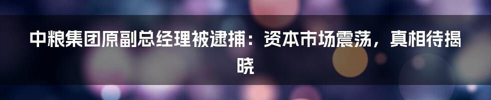 中粮集团原副总经理被逮捕：资本市场震荡，真相待揭晓