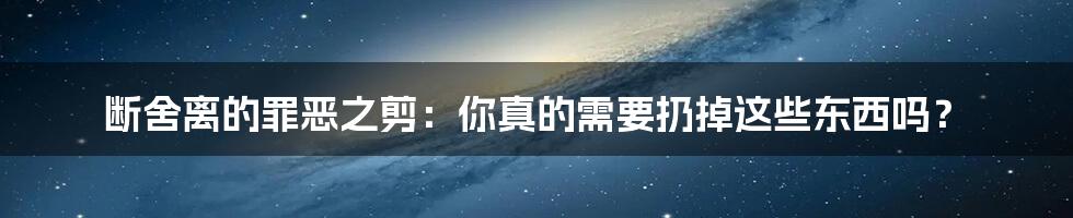 断舍离的罪恶之剪：你真的需要扔掉这些东西吗？