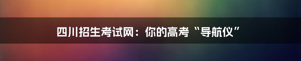 四川招生考试网：你的高考“导航仪”